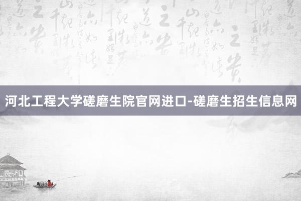 河北工程大学磋磨生院官网进口-磋磨生招生信息网
